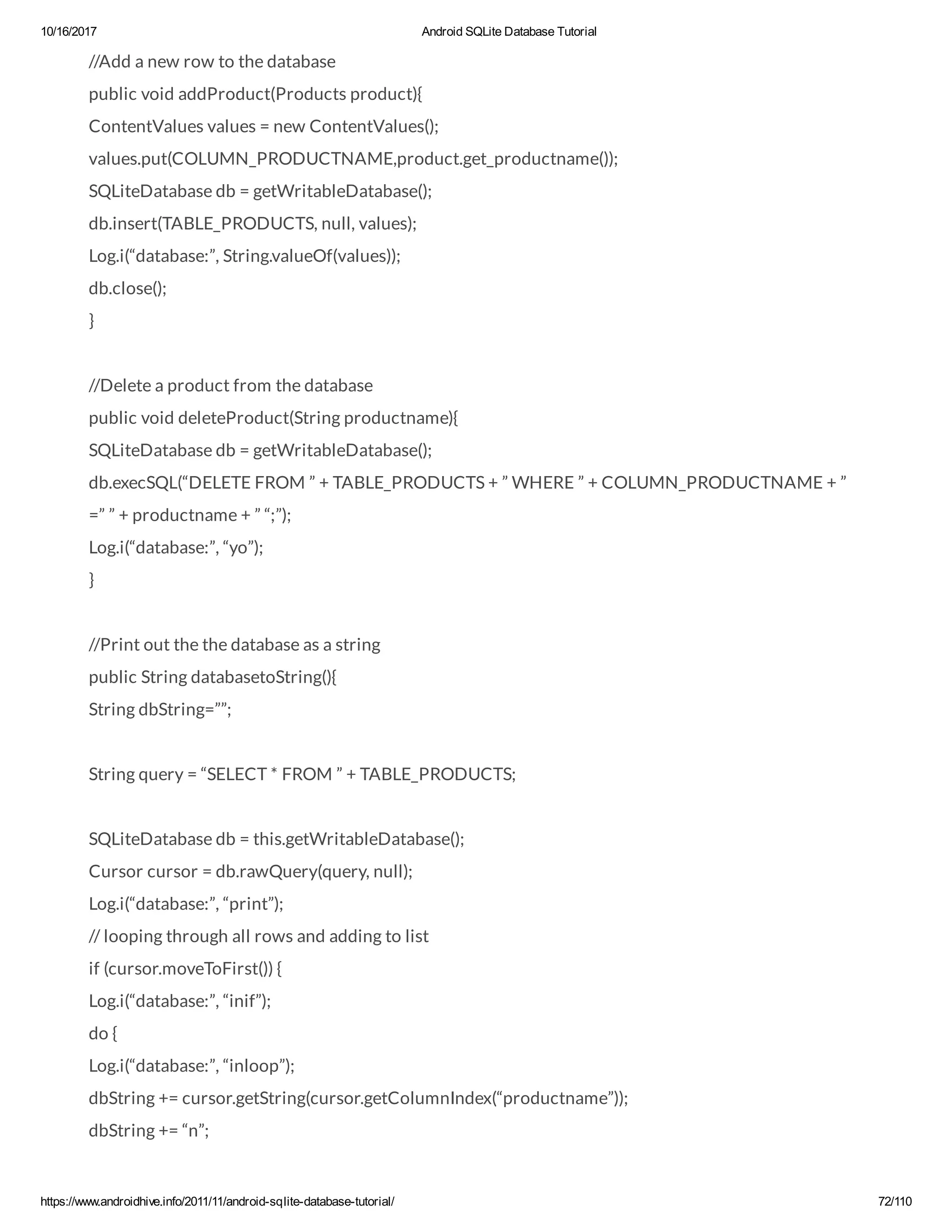 10/16/2017 Android SQLite Database Tutorial https://www.androidhive.info/2011/11/android-sqlite-database-tutorial/ 72/110 //Add a new row to the database public void addProduct(Products product){ ContentValues values = new ContentValues(); values.put(COLUMN_PRODUCTNAME,product.get_productname()); SQLiteDatabase db = getWritableDatabase(); db.insert(TABLE_PRODUCTS, null, values); Log.i(“database:”, String.valueOf(values)); db.close(); } //Delete a product from the database public void deleteProduct(String productname){ SQLiteDatabase db = getWritableDatabase(); db.execSQL(“DELETE FROM ” + TABLE_PRODUCTS + ” WHERE ” + COLUMN_PRODUCTNAME + ” =” ” + productname + ” “;”); Log.i(“database:”, “yo”); } //Print out the the database as a string public String databasetoString(){ String dbString=””; String query = “SELECT * FROM ” + TABLE_PRODUCTS; SQLiteDatabase db = this.getWritableDatabase(); Cursor cursor = db.rawQuery(query, null); Log.i(“database:”, “print”); // looping through all rows and adding to list if (cursor.moveToFirst()) { Log.i(“database:”, “inif”); do { Log.i(“database:”, “inloop”); dbString += cursor.getString(cursor.getColumnIndex(“productname”)); dbString += “n”; 