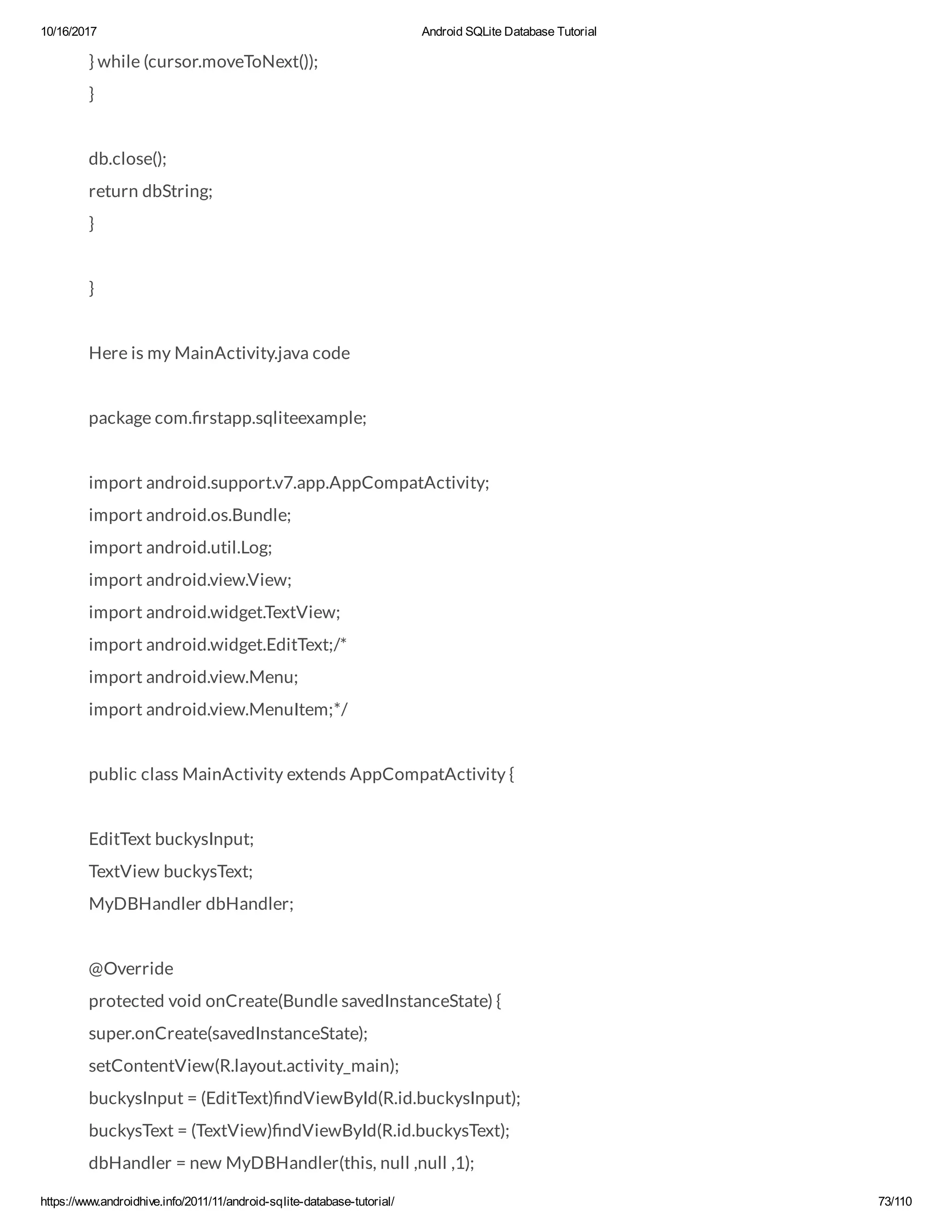 10/16/2017 Android SQLite Database Tutorial https://www.androidhive.info/2011/11/android-sqlite-database-tutorial/ 73/110 } while (cursor.moveToNext()); } db.close(); return dbString; } } Here is my MainActivity.java code package com. rstapp.sqliteexample; import android.support.v7.app.AppCompatActivity; import android.os.Bundle; import android.util.Log; import android.view.View; import android.widget.TextView; import android.widget.EditText;/* import android.view.Menu; import android.view.MenuItem;*/ public class MainActivity extends AppCompatActivity { EditText buckysInput; TextView buckysText; MyDBHandler dbHandler; @Override protected void onCreate(Bundle savedInstanceState) { super.onCreate(savedInstanceState); setContentView(R.layout.activity_main); buckysInput = (EditText) ndViewById(R.id.buckysInput); buckysText = (TextView) ndViewById(R.id.buckysText); dbHandler = new MyDBHandler(this, null ,null ,1); 