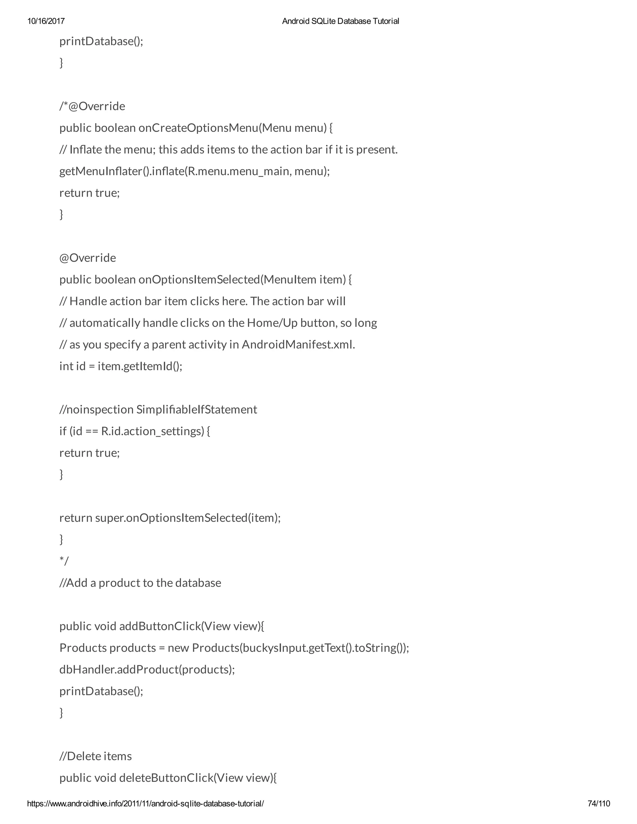10/16/2017 Android SQLite Database Tutorial https://www.androidhive.info/2011/11/android-sqlite-database-tutorial/ 74/110 printDatabase(); } /*@Override public boolean onCreateOptionsMenu(Menu menu) { // In ate the menu; this adds items to the action bar if it is present. getMenuIn ater().in ate(R.menu.menu_main, menu); return true; } @Override public boolean onOptionsItemSelected(MenuItem item) { // Handle action bar item clicks here. The action bar will // automatically handle clicks on the Home/Up button, so long // as you specify a parent activity in AndroidManifest.xml. int id = item.getItemId(); //noinspection Simpli ableIfStatement if (id == R.id.action_settings) { return true; } return super.onOptionsItemSelected(item); } */ //Add a product to the database public void addButtonClick(View view){ Products products = new Products(buckysInput.getText().toString()); dbHandler.addProduct(products); printDatabase(); } //Delete items public void deleteButtonClick(View view){ 