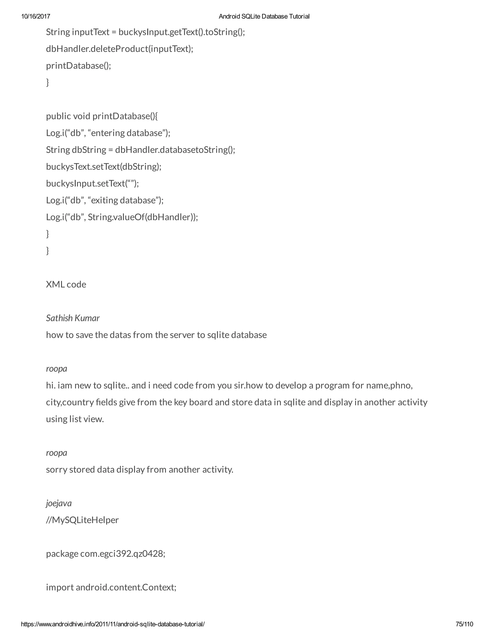 10/16/2017 Android SQLite Database Tutorial https://www.androidhive.info/2011/11/android-sqlite-database-tutorial/ 75/110 String inputText = buckysInput.getText().toString(); dbHandler.deleteProduct(inputText); printDatabase(); } public void printDatabase(){ Log.i(“db”, “entering database”); String dbString = dbHandler.databasetoString(); buckysText.setText(dbString); buckysInput.setText(“”); Log.i(“db”, “exiting database”); Log.i(“db”, String.valueOf(dbHandler)); } } XML code Sathish Kumar how to save the datas from the server to sqlite database roopa hi. iam new to sqlite.. and i need code from you sir.how to develop a program for name,phno, city,country elds give from the key board and store data in sqlite and display in another activity using list view. roopa sorry stored data display from another activity. joejava //MySQLiteHelper package com.egci392.qz0428; import android.content.Context; 