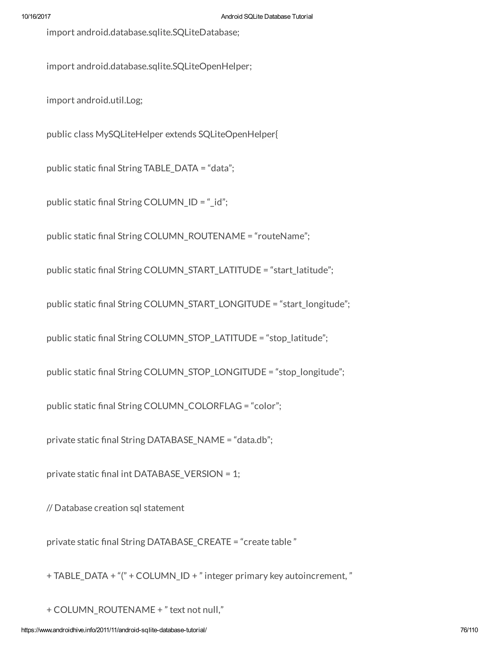 10/16/2017 Android SQLite Database Tutorial https://www.androidhive.info/2011/11/android-sqlite-database-tutorial/ 76/110 import android.database.sqlite.SQLiteDatabase; import android.database.sqlite.SQLiteOpenHelper; import android.util.Log; public class MySQLiteHelper extends SQLiteOpenHelper{ public static nal String TABLE_DATA = “data”; public static nal String COLUMN_ID = “_id”; public static nal String COLUMN_ROUTENAME = “routeName”; public static nal String COLUMN_START_LATITUDE = “start_latitude”; public static nal String COLUMN_START_LONGITUDE = “start_longitude”; public static nal String COLUMN_STOP_LATITUDE = “stop_latitude”; public static nal String COLUMN_STOP_LONGITUDE = “stop_longitude”; public static nal String COLUMN_COLORFLAG = “color”; private static nal String DATABASE_NAME = “data.db”; private static nal int DATABASE_VERSION = 1; // Database creation sql statement private static nal String DATABASE_CREATE = “create table ” + TABLE_DATA + “(” + COLUMN_ID + ” integer primary key autoincrement, ” + COLUMN_ROUTENAME + ” text not null,” 