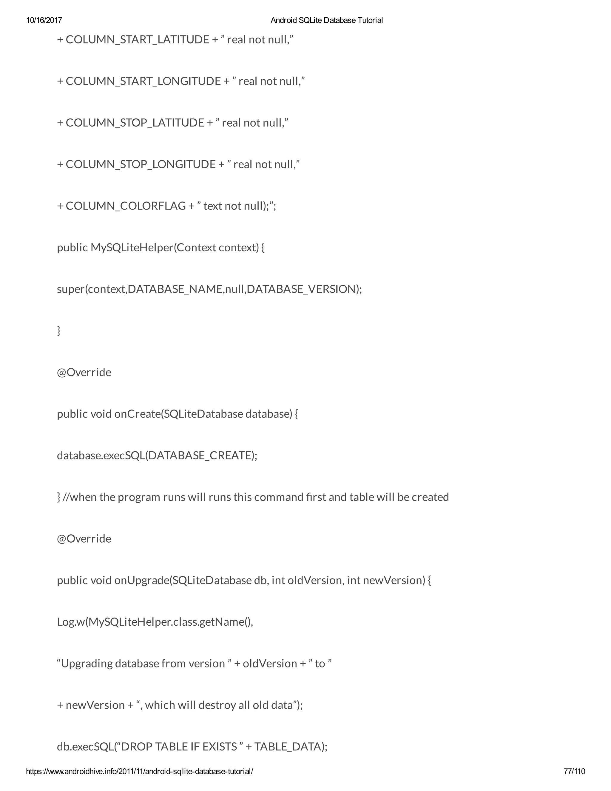 10/16/2017 Android SQLite Database Tutorial https://www.androidhive.info/2011/11/android-sqlite-database-tutorial/ 77/110 + COLUMN_START_LATITUDE + ” real not null,” + COLUMN_START_LONGITUDE + ” real not null,” + COLUMN_STOP_LATITUDE + ” real not null,” + COLUMN_STOP_LONGITUDE + ” real not null,” + COLUMN_COLORFLAG + ” text not null);”; public MySQLiteHelper(Context context) { super(context,DATABASE_NAME,null,DATABASE_VERSION); } @Override public void onCreate(SQLiteDatabase database) { database.execSQL(DATABASE_CREATE); } //when the program runs will runs this command rst and table will be created @Override public void onUpgrade(SQLiteDatabase db, int oldVersion, int newVersion) { Log.w(MySQLiteHelper.class.getName(), “Upgrading database from version ” + oldVersion + ” to ” + newVersion + “, which will destroy all old data”); db.execSQL(“DROP TABLE IF EXISTS ” + TABLE_DATA); 