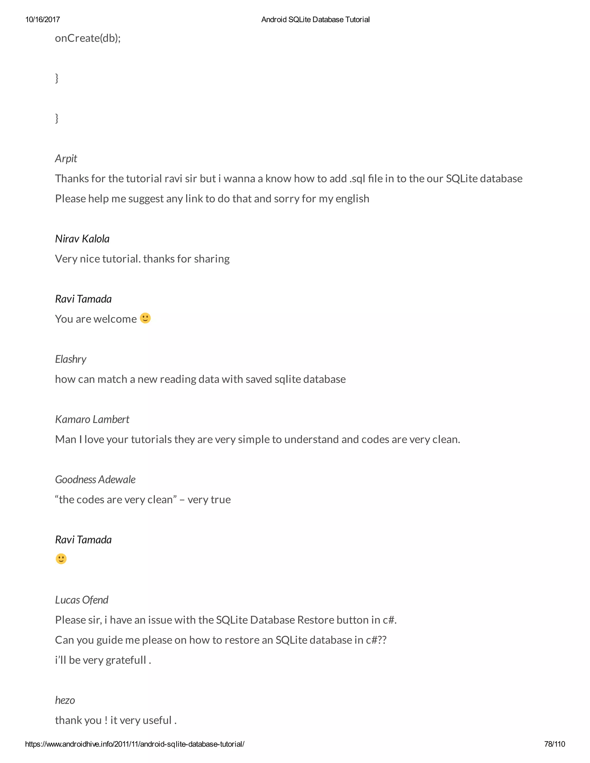 10/16/2017 Android SQLite Database Tutorial https://www.androidhive.info/2011/11/android-sqlite-database-tutorial/ 78/110 onCreate(db); } } Arpit Thanks for the tutorial ravi sir but i wanna a know how to add .sql le in to the our SQLite database Please help me suggest any link to do that and sorry for my english Nirav Kalola Very nice tutorial. thanks for sharing Ravi Tamada You are welcome Elashry how can match a new reading data with saved sqlite database Kamaro Lambert Man I love your tutorials they are very simple to understand and codes are very clean. Goodness Adewale “the codes are very clean” – very true Ravi Tamada Lucas Ofend Please sir, i have an issue with the SQLite Database Restore button in c#. Can you guide me please on how to restore an SQLite database in c#?? i’ll be very gratefull . hezo thank you ! it very useful . 