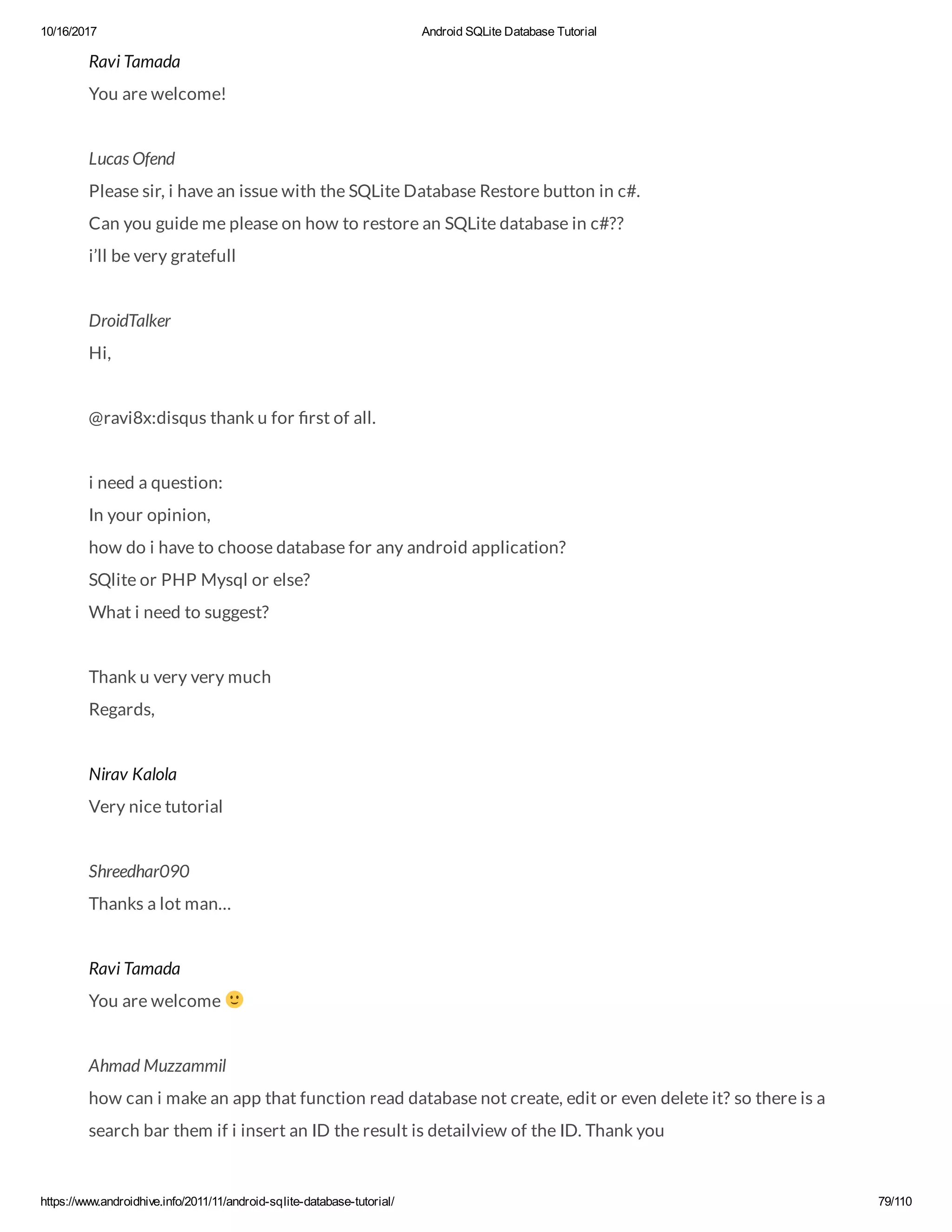 10/16/2017 Android SQLite Database Tutorial https://www.androidhive.info/2011/11/android-sqlite-database-tutorial/ 79/110 Ravi Tamada You are welcome! Lucas Ofend Please sir, i have an issue with the SQLite Database Restore button in c#. Can you guide me please on how to restore an SQLite database in c#?? i’ll be very gratefull DroidTalker Hi, @ravi8x:disqus thank u for rst of all. i need a question: In your opinion, how do i have to choose database for any android application? SQlite or PHP Mysql or else? What i need to suggest? Thank u very very much Regards, Nirav Kalola Very nice tutorial Shreedhar090 Thanks a lot man… Ravi Tamada You are welcome Ahmad Muzzammil how can i make an app that function read database not create, edit or even delete it? so there is a search bar them if i insert an ID the result is detailview of the ID. Thank you 