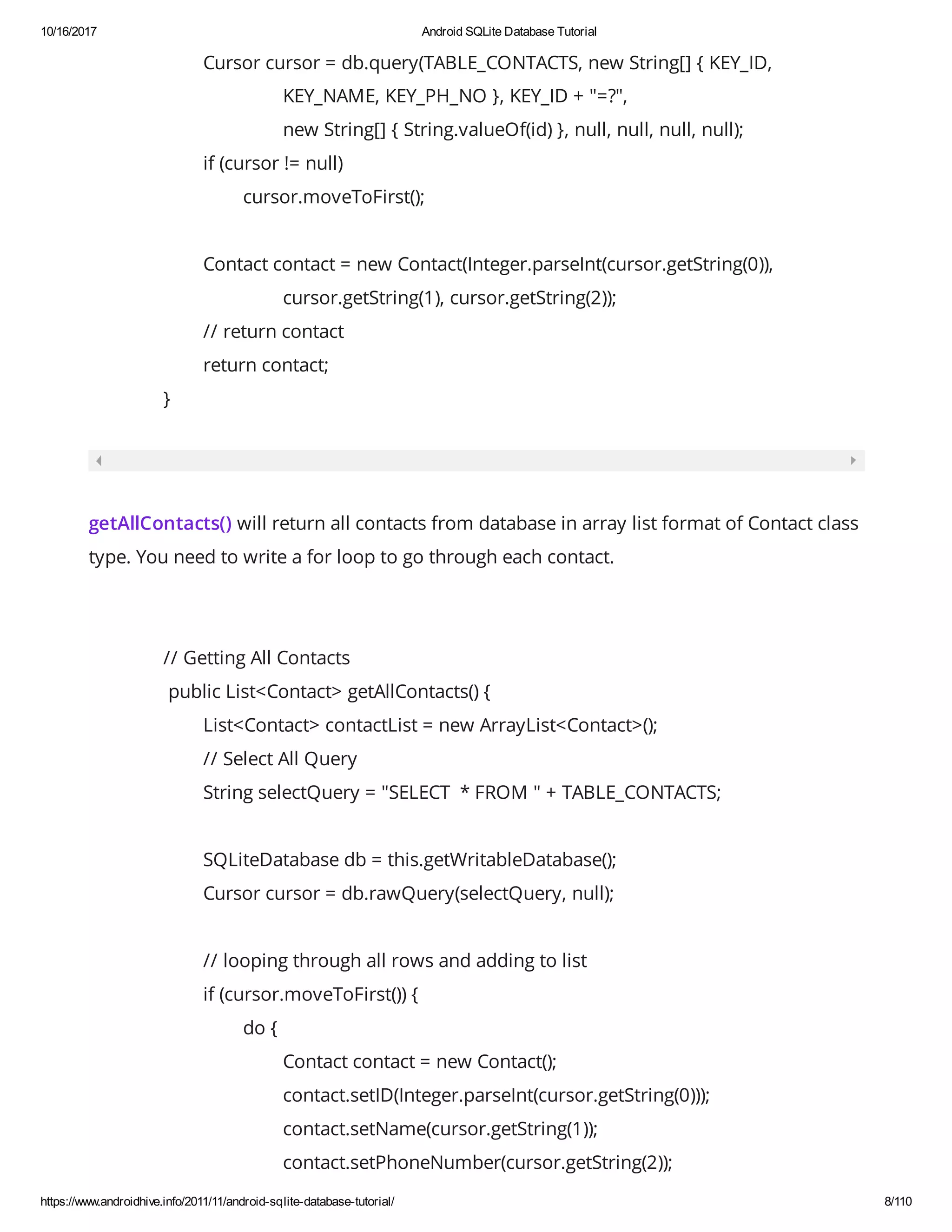 10/16/2017 Android SQLite Database Tutorial https://www.androidhive.info/2011/11/android-sqlite-database-tutorial/ 8/110 Cursor cursor = db.query(TABLE_CONTACTS, new String[] { KEY_ID, KEY_NAME, KEY_PH_NO }, KEY_ID + "=?", new String[] { String.valueOf(id) }, null, null, null, null); if (cursor != null) cursor.moveToFirst(); Contact contact = new Contact(Integer.parseInt(cursor.getString(0)), cursor.getString(1), cursor.getString(2)); // return contact return contact; } getAllContacts() will return all contacts from database in array list format of Contact class type. You need to write a for loop to go through each contact. // Getting All Contacts public List<Contact> getAllContacts() { List<Contact> contactList = new ArrayList<Contact>(); // Select All Query String selectQuery = "SELECT * FROM " + TABLE_CONTACTS; SQLiteDatabase db = this.getWritableDatabase(); Cursor cursor = db.rawQuery(selectQuery, null); // looping through all rows and adding to list if (cursor.moveToFirst()) { do { Contact contact = new Contact(); contact.setID(Integer.parseInt(cursor.getString(0))); contact.setName(cursor.getString(1)); contact.setPhoneNumber(cursor.getString(2)); 