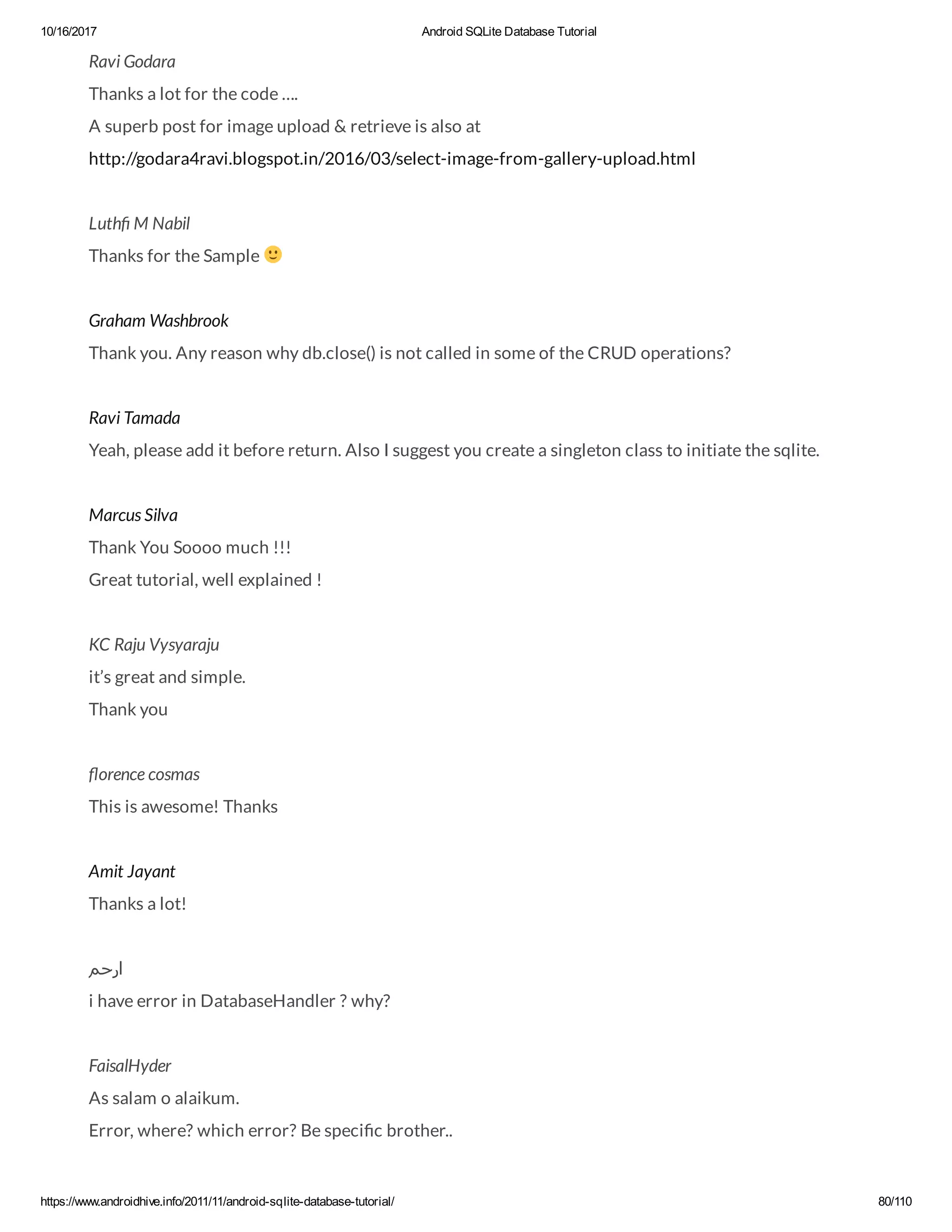 10/16/2017 Android SQLite Database Tutorial https://www.androidhive.info/2011/11/android-sqlite-database-tutorial/ 80/110 Ravi Godara Thanks a lot for the code …. A superb post for image upload & retrieve is also at http://godara4ravi.blogspot.in/2016/03/select-image-from-gallery-upload.html Luth M Nabil Thanks for the Sample Graham Washbrook Thank you. Any reason why db.close() is not called in some of the CRUD operations? Ravi Tamada Yeah, please add it before return. Also I suggest you create a singleton class to initiate the sqlite. Marcus Silva Thank You Soooo much !!! Great tutorial, well explained ! KC Raju Vysyaraju it’s great and simple. Thank you orence cosmas This is awesome! Thanks Amit Jayant Thanks a lot! ‫ارﺣﻢ‬ i have error in DatabaseHandler ? why? FaisalHyder As salam o alaikum. Error, where? which error? Be speci c brother.. 