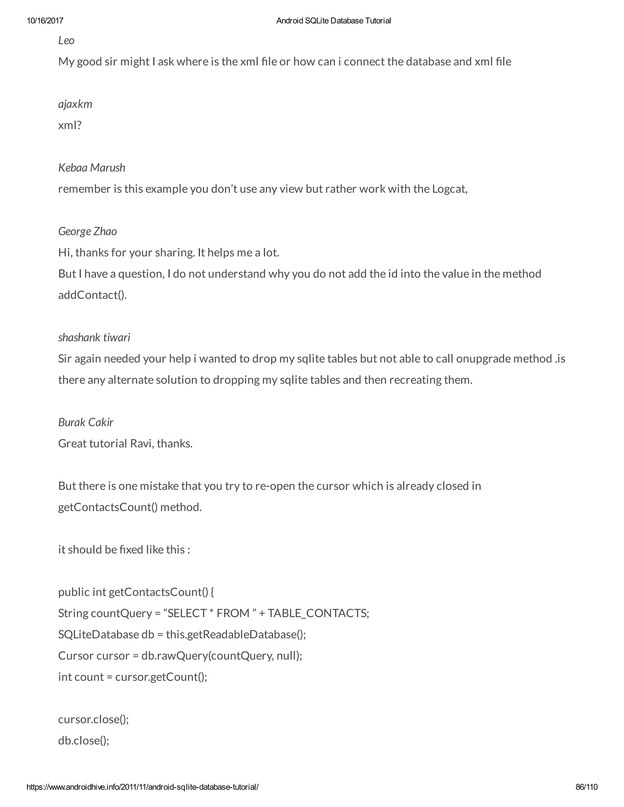 10/16/2017 Android SQLite Database Tutorial https://www.androidhive.info/2011/11/android-sqlite-database-tutorial/ 86/110 Leo My good sir might I ask where is the xml le or how can i connect the database and xml le ajaxkm xml? Kebaa Marush remember is this example you don’t use any view but rather work with the Logcat, George Zhao Hi, thanks for your sharing. It helps me a lot. But I have a question, I do not understand why you do not add the id into the value in the method addContact(). shashank tiwari Sir again needed your help i wanted to drop my sqlite tables but not able to call onupgrade method .is there any alternate solution to dropping my sqlite tables and then recreating them. Burak Cakir Great tutorial Ravi, thanks. But there is one mistake that you try to re-open the cursor which is already closed in getContactsCount() method. it should be xed like this : public int getContactsCount() { String countQuery = “SELECT * FROM ” + TABLE_CONTACTS; SQLiteDatabase db = this.getReadableDatabase(); Cursor cursor = db.rawQuery(countQuery, null); int count = cursor.getCount(); cursor.close(); db.close(); 