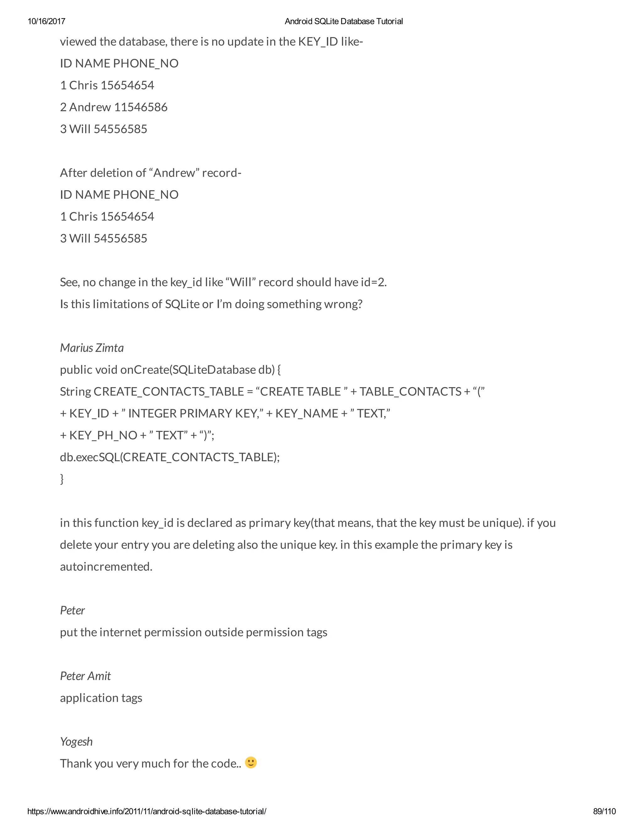 10/16/2017 Android SQLite Database Tutorial https://www.androidhive.info/2011/11/android-sqlite-database-tutorial/ 89/110 viewed the database, there is no update in the KEY_ID like- ID NAME PHONE_NO 1 Chris 15654654 2 Andrew 11546586 3 Will 54556585 After deletion of “Andrew” record- ID NAME PHONE_NO 1 Chris 15654654 3 Will 54556585 See, no change in the key_id like “Will” record should have id=2. Is this limitations of SQLite or I’m doing something wrong? Marius Zimta public void onCreate(SQLiteDatabase db) { String CREATE_CONTACTS_TABLE = “CREATE TABLE ” + TABLE_CONTACTS + “(” + KEY_ID + ” INTEGER PRIMARY KEY,” + KEY_NAME + ” TEXT,” + KEY_PH_NO + ” TEXT” + “)”; db.execSQL(CREATE_CONTACTS_TABLE); } in this function key_id is declared as primary key(that means, that the key must be unique). if you delete your entry you are deleting also the unique key. in this example the primary key is autoincremented. Peter put the internet permission outside permission tags Peter Amit application tags Yogesh Thank you very much for the code.. 