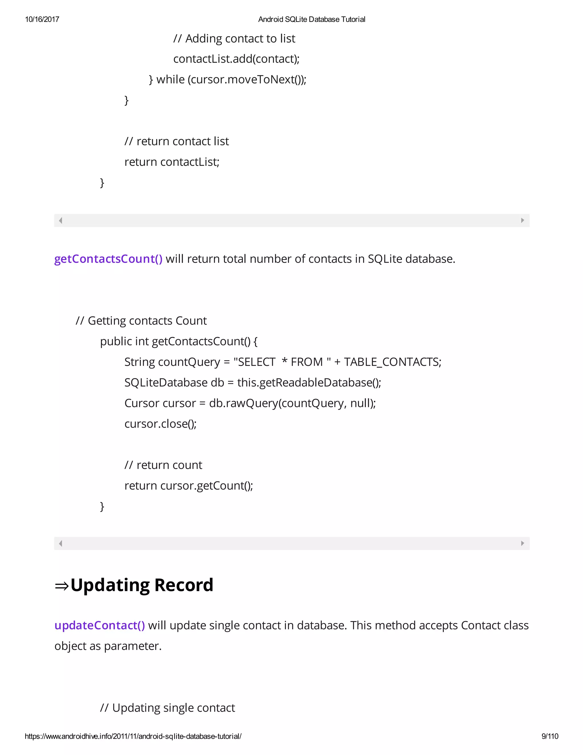 10/16/2017 Android SQLite Database Tutorial https://www.androidhive.info/2011/11/android-sqlite-database-tutorial/ 9/110 // Adding contact to list contactList.add(contact); } while (cursor.moveToNext()); } // return contact list return contactList; } getContactsCount() will return total number of contacts in SQLite database. // Getting contacts Count public int getContactsCount() { String countQuery = "SELECT * FROM " + TABLE_CONTACTS; SQLiteDatabase db = this.getReadableDatabase(); Cursor cursor = db.rawQuery(countQuery, null); cursor.close(); // return count return cursor.getCount(); } ⇒Updating Record updateContact() will update single contact in database. This method accepts Contact class object as parameter. // Updating single contact 