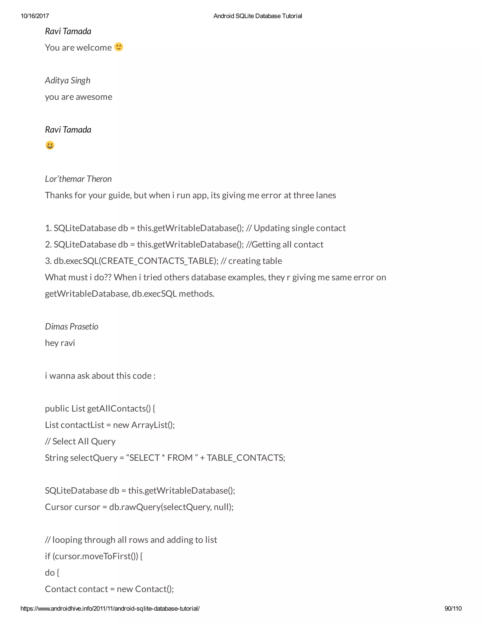 10/16/2017 Android SQLite Database Tutorial https://www.androidhive.info/2011/11/android-sqlite-database-tutorial/ 90/110 Ravi Tamada You are welcome Aditya Singh you are awesome Ravi Tamada Lor’themar Theron Thanks for your guide, but when i run app, its giving me error at three lanes 1. SQLiteDatabase db = this.getWritableDatabase(); // Updating single contact 2. SQLiteDatabase db = this.getWritableDatabase(); //Getting all contact 3. db.execSQL(CREATE_CONTACTS_TABLE); // creating table What must i do?? When i tried others database examples, they r giving me same error on getWritableDatabase, db.execSQL methods. Dimas Prasetio hey ravi i wanna ask about this code : public List getAllContacts() { List contactList = new ArrayList(); // Select All Query String selectQuery = “SELECT * FROM ” + TABLE_CONTACTS; SQLiteDatabase db = this.getWritableDatabase(); Cursor cursor = db.rawQuery(selectQuery, null); // looping through all rows and adding to list if (cursor.moveToFirst()) { do { Contact contact = new Contact(); 
