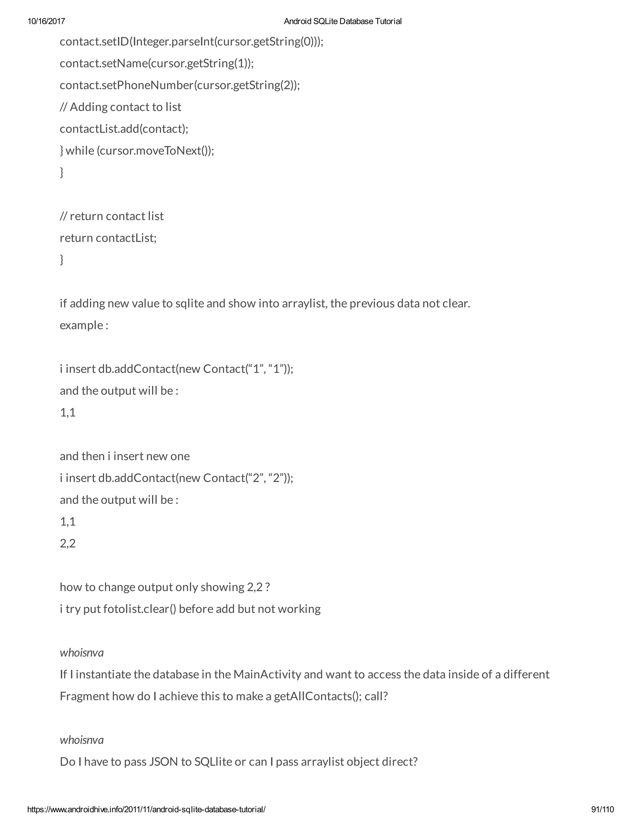 10/16/2017 Android SQLite Database Tutorial https://www.androidhive.info/2011/11/android-sqlite-database-tutorial/ 91/110 contact.setID(Integer.parseInt(cursor.getString(0))); contact.setName(cursor.getString(1)); contact.setPhoneNumber(cursor.getString(2)); // Adding contact to list contactList.add(contact); } while (cursor.moveToNext()); } // return contact list return contactList; } if adding new value to sqlite and show into arraylist, the previous data not clear. example : i insert db.addContact(new Contact(“1”, “1”)); and the output will be : 1,1 and then i insert new one i insert db.addContact(new Contact(“2”, “2”)); and the output will be : 1,1 2,2 how to change output only showing 2,2 ? i try put fotolist.clear() before add but not working whoisnva If I instantiate the database in the MainActivity and want to access the data inside of a different Fragment how do I achieve this to make a getAllContacts(); call? whoisnva Do I have to pass JSON to SQLlite or can I pass arraylist object direct? 