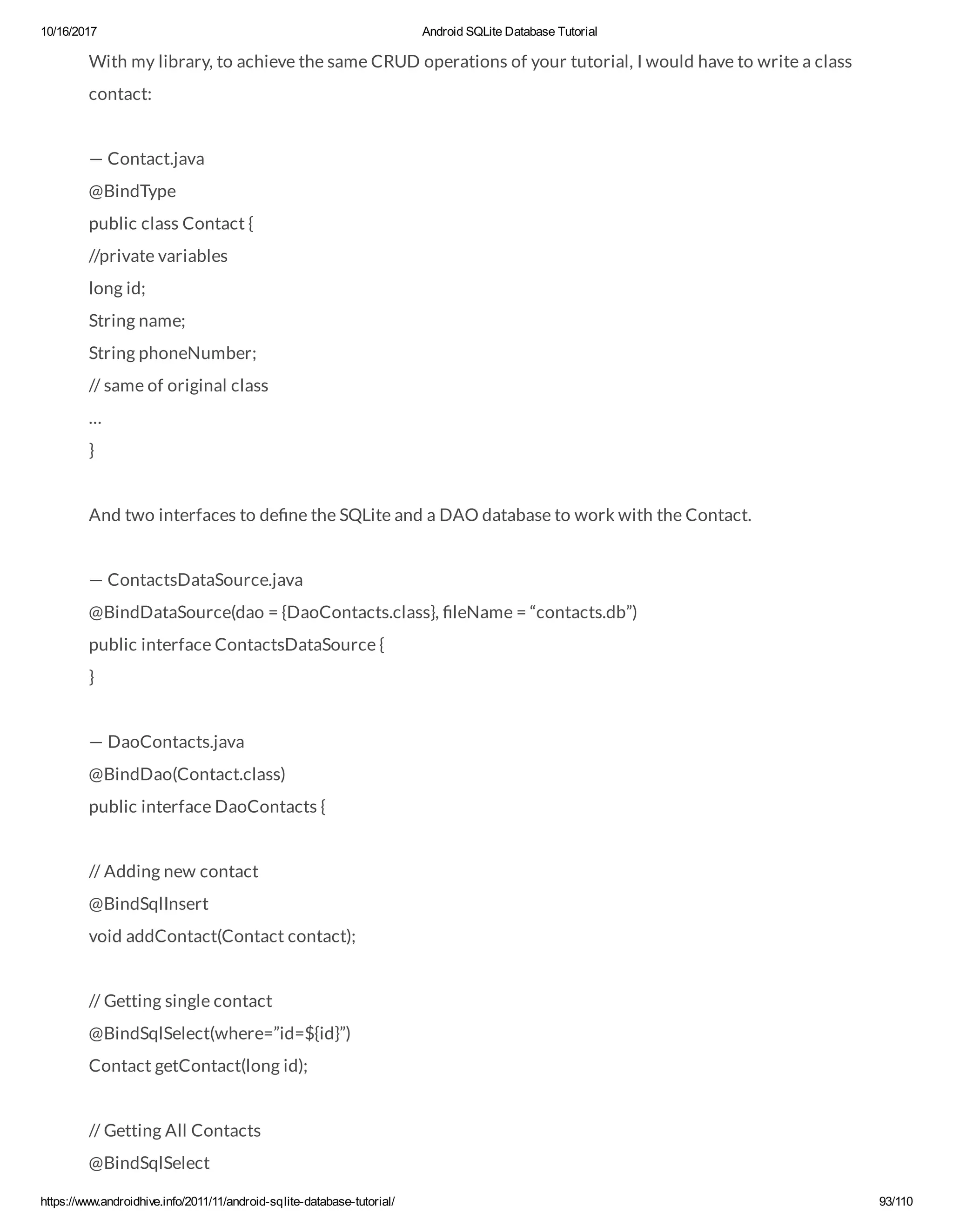 10/16/2017 Android SQLite Database Tutorial https://www.androidhive.info/2011/11/android-sqlite-database-tutorial/ 93/110 With my library, to achieve the same CRUD operations of your tutorial, I would have to write a class contact: — Contact.java @BindType public class Contact { //private variables long id; String name; String phoneNumber; // same of original class … } And two interfaces to de ne the SQLite and a DAO database to work with the Contact. — ContactsDataSource.java @BindDataSource(dao = {DaoContacts.class}, leName = “contacts.db”) public interface ContactsDataSource { } — DaoContacts.java @BindDao(Contact.class) public interface DaoContacts { // Adding new contact @BindSqlInsert void addContact(Contact contact); // Getting single contact @BindSqlSelect(where=”id=${id}”) Contact getContact(long id); // Getting All Contacts @BindSqlSelect 