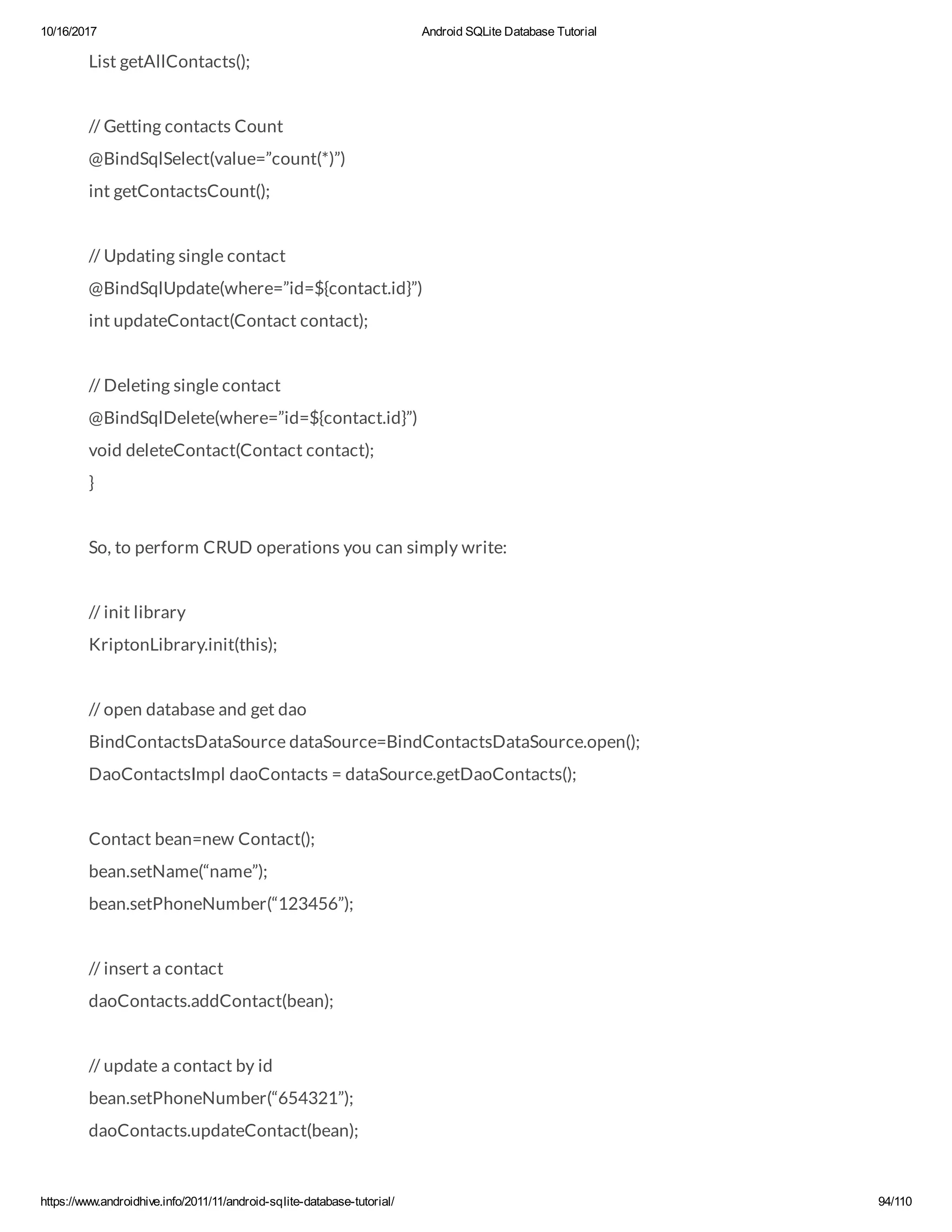 10/16/2017 Android SQLite Database Tutorial https://www.androidhive.info/2011/11/android-sqlite-database-tutorial/ 94/110 List getAllContacts(); // Getting contacts Count @BindSqlSelect(value=”count(*)”) int getContactsCount(); // Updating single contact @BindSqlUpdate(where=”id=${contact.id}”) int updateContact(Contact contact); // Deleting single contact @BindSqlDelete(where=”id=${contact.id}”) void deleteContact(Contact contact); } So, to perform CRUD operations you can simply write: // init library KriptonLibrary.init(this); // open database and get dao BindContactsDataSource dataSource=BindContactsDataSource.open(); DaoContactsImpl daoContacts = dataSource.getDaoContacts(); Contact bean=new Contact(); bean.setName(“name”); bean.setPhoneNumber(“123456”); // insert a contact daoContacts.addContact(bean); // update a contact by id bean.setPhoneNumber(“654321”); daoContacts.updateContact(bean); 