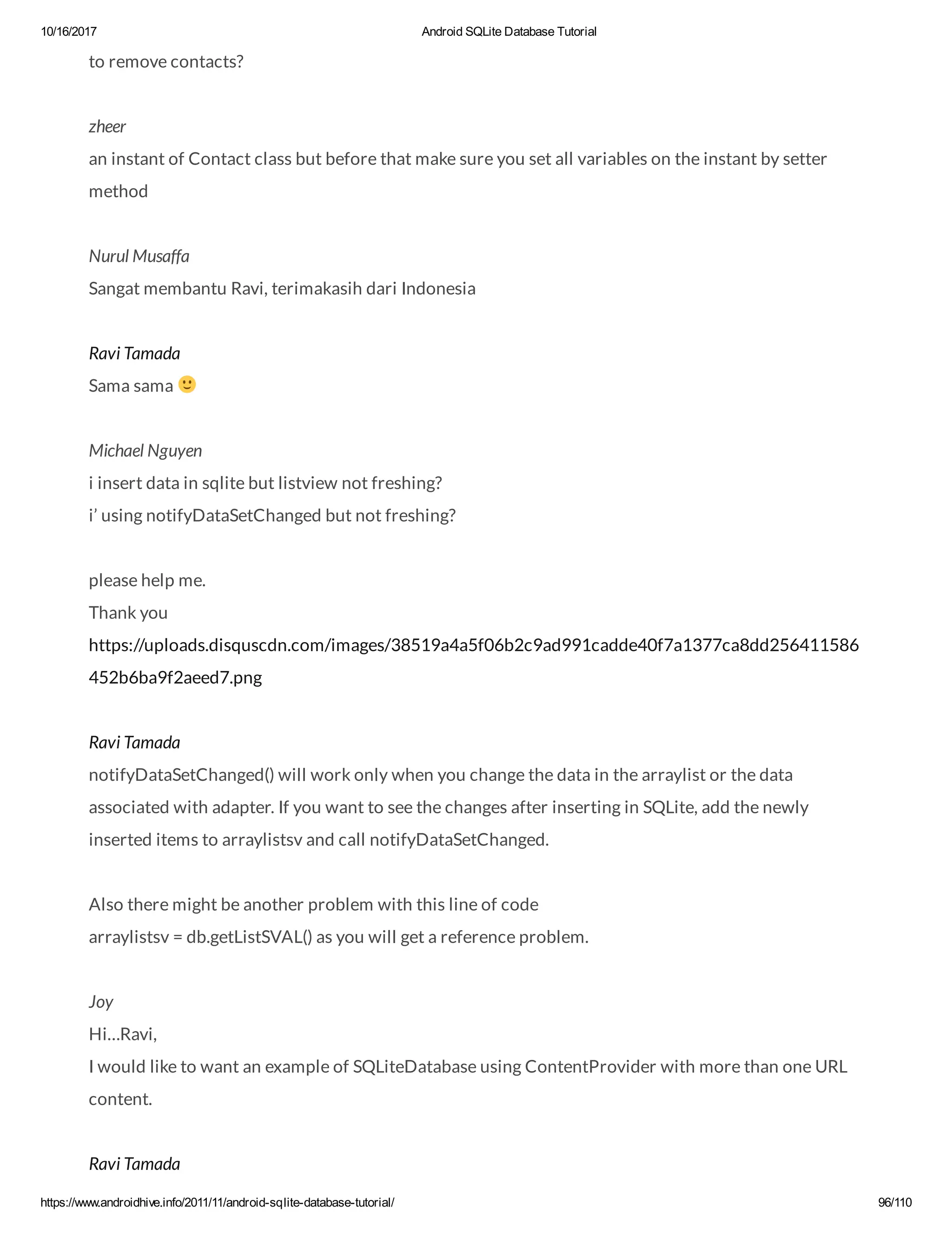 10/16/2017 Android SQLite Database Tutorial https://www.androidhive.info/2011/11/android-sqlite-database-tutorial/ 96/110 to remove contacts? zheer an instant of Contact class but before that make sure you set all variables on the instant by setter method Nurul Musaffa Sangat membantu Ravi, terimakasih dari Indonesia Ravi Tamada Sama sama Michael Nguyen i insert data in sqlite but listview not freshing? i’ using notifyDataSetChanged but not freshing? please help me. Thank you https://uploads.disquscdn.com/images/38519a4a5f06b2c9ad991cadde40f7a1377ca8dd256411586 452b6ba9f2aeed7.png Ravi Tamada notifyDataSetChanged() will work only when you change the data in the arraylist or the data associated with adapter. If you want to see the changes after inserting in SQLite, add the newly inserted items to arraylistsv and call notifyDataSetChanged. Also there might be another problem with this line of code arraylistsv = db.getListSVAL() as you will get a reference problem. Joy Hi…Ravi, I would like to want an example of SQLiteDatabase using ContentProvider with more than one URL content. Ravi Tamada 