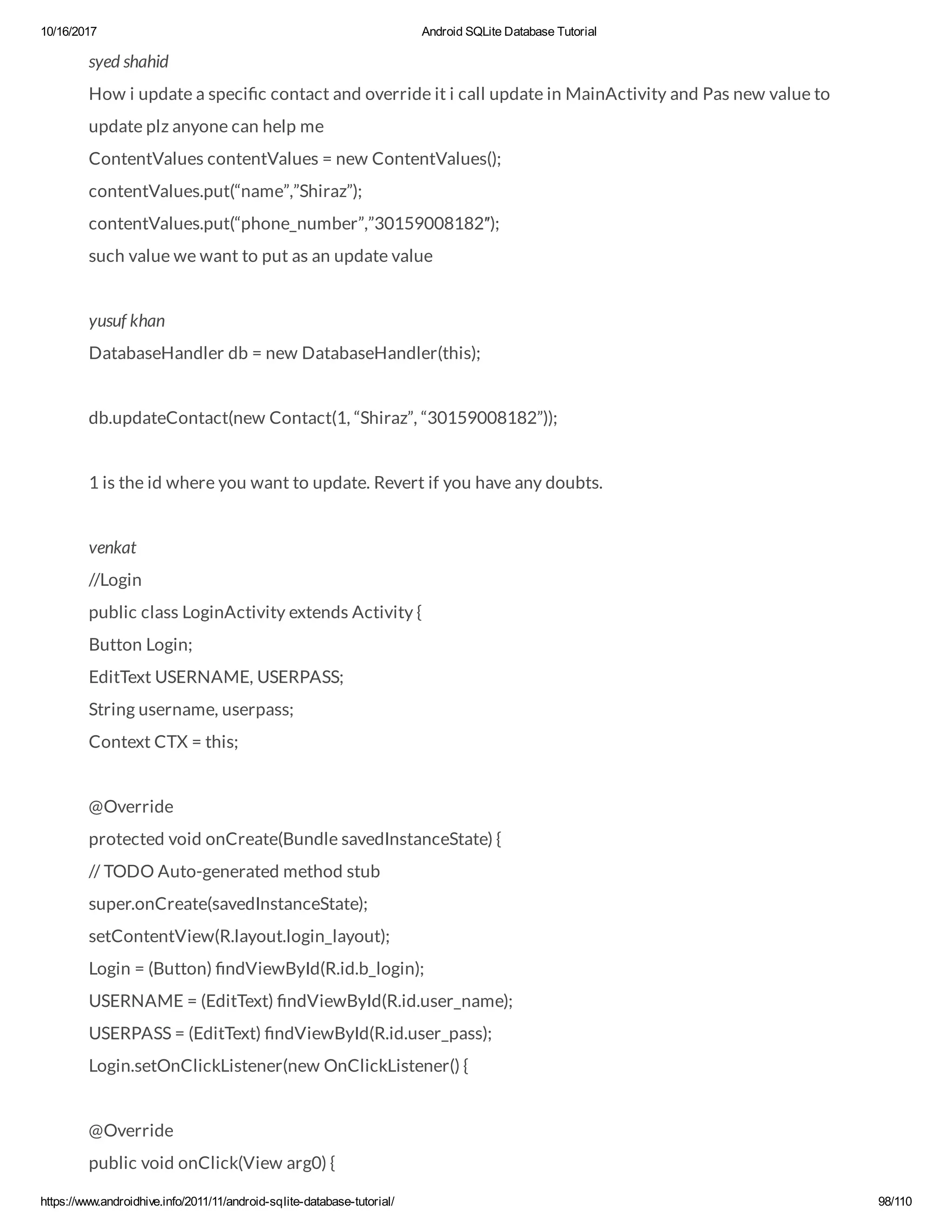 10/16/2017 Android SQLite Database Tutorial https://www.androidhive.info/2011/11/android-sqlite-database-tutorial/ 98/110 syed shahid How i update a speci c contact and override it i call update in MainActivity and Pas new value to update plz anyone can help me ContentValues contentValues = new ContentValues(); contentValues.put(“name”,”Shiraz”); contentValues.put(“phone_number”,”30159008182″); such value we want to put as an update value yusuf khan DatabaseHandler db = new DatabaseHandler(this); db.updateContact(new Contact(1, “Shiraz”, “30159008182”)); 1 is the id where you want to update. Revert if you have any doubts. venkat //Login public class LoginActivity extends Activity { Button Login; EditText USERNAME, USERPASS; String username, userpass; Context CTX = this; @Override protected void onCreate(Bundle savedInstanceState) { // TODO Auto-generated method stub super.onCreate(savedInstanceState); setContentView(R.layout.login_layout); Login = (Button) ndViewById(R.id.b_login); USERNAME = (EditText) ndViewById(R.id.user_name); USERPASS = (EditText) ndViewById(R.id.user_pass); Login.setOnClickListener(new OnClickListener() { @Override public void onClick(View arg0) { 