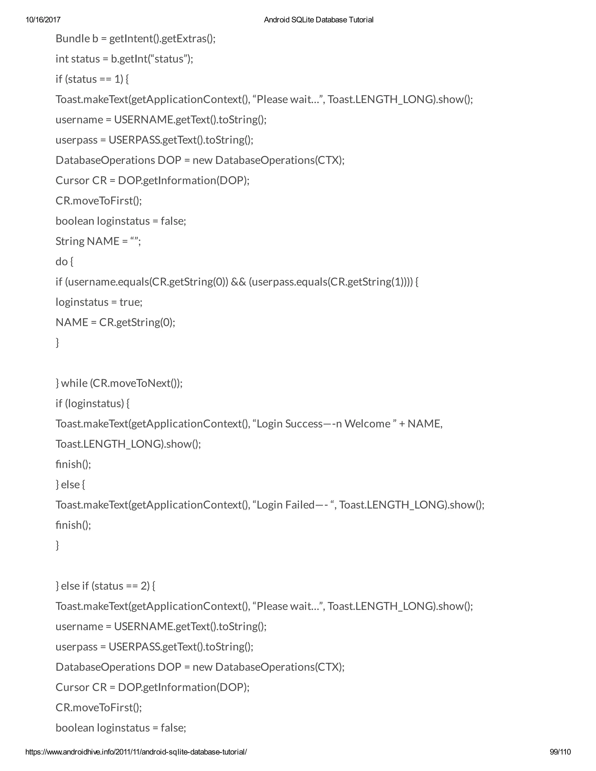 10/16/2017 Android SQLite Database Tutorial https://www.androidhive.info/2011/11/android-sqlite-database-tutorial/ 99/110 Bundle b = getIntent().getExtras(); int status = b.getInt(“status”); if (status == 1) { Toast.makeText(getApplicationContext(), “Please wait…”, Toast.LENGTH_LONG).show(); username = USERNAME.getText().toString(); userpass = USERPASS.getText().toString(); DatabaseOperations DOP = new DatabaseOperations(CTX); Cursor CR = DOP.getInformation(DOP); CR.moveToFirst(); boolean loginstatus = false; String NAME = “”; do { if (username.equals(CR.getString(0)) && (userpass.equals(CR.getString(1)))) { loginstatus = true; NAME = CR.getString(0); } } while (CR.moveToNext()); if (loginstatus) { Toast.makeText(getApplicationContext(), “Login Success—-n Welcome ” + NAME, Toast.LENGTH_LONG).show(); nish(); } else { Toast.makeText(getApplicationContext(), “Login Failed—- “, Toast.LENGTH_LONG).show(); nish(); } } else if (status == 2) { Toast.makeText(getApplicationContext(), “Please wait…”, Toast.LENGTH_LONG).show(); username = USERNAME.getText().toString(); userpass = USERPASS.getText().toString(); DatabaseOperations DOP = new DatabaseOperations(CTX); Cursor CR = DOP.getInformation(DOP); CR.moveToFirst(); boolean loginstatus = false; 