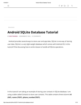 10/16/2017 Android SQLite Database Tutorial
https://www.androidhive.info/2011/11/android-sqlite-database-tutorial/ 1/110
BEGINNER
BY RAVI TAMADA - NOVEMBER 27, 2011 - 0 COMMENTS
Android provides several ways to store user and app data. SQLite is one way of storing
user data. SQLite is a very light weight database which comes with Android OS. In this
tutorial I’ll be discussing how to write classes to handle all SQLite operations.
In this tutorial I am taking an example of storing user contacts in SQLite database. I am
using a table called Contacts to store user contacts. This table contains three columns id
(INT), name (TEXT), phone_number(TEXT).
    
Android SQLite Database Tutorial
 
