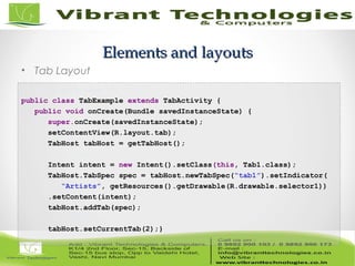 42/82
Elements and layoutsElements and layouts
• Tab Layout
/* TabExample.java */
public class TabExample extends TabActivity {
public void onCreate(Bundle savedInstanceState) {
super.onCreate(savedInstanceState);
setContentView(R.layout.tab);
TabHost tabHost = getTabHost();
//--- tab 1 ---
Intent intent = new Intent().setClass(this, Tab1.class);
TabHost.TabSpec spec = tabHost.newTabSpec(“tab1”).setIndicator(
“Artists”, getResources().getDrawable(R.drawable.selector1))
.setContent(intent);
tabHost.addTab(spec);
//--- tab 1 ---
tabHost.setCurrentTab(2);}
 