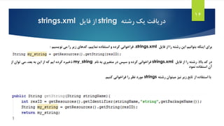 ‫رشته‬ ‫یک‬ ‫دریافت‬string‫از‬‫فایل‬strings.xml
16
‫برای‬‫فایل‬ ‫از‬ ‫را‬ ‫رشته‬ ‫این‬ ‫بتوانیم‬ ‫اینکه‬strings.xml،‫نویسیم‬ ‫می‬ ‫را‬ ‫زیر‬ ‫کدهای‬ ،‫نماییم‬ ‫استفاده‬ ‫و‬ ‫کرده‬ ‫فراخوانی‬:
‫فایل‬ ‫از‬ ‫را‬ ‫رشته‬ ،‫باال‬ ‫کد‬ ‫در‬strings.xml‫فراخوانی‬‫نام‬ ‫به‬ ‫متغیری‬ ‫در‬ ‫سپس‬ ‫و‬ ‫کرده‬my_string‫ذخیره‬‫از‬ ‫توان‬ ‫می‬ ،‫بعد‬ ‫به‬ ‫این‬ ‫از‬ ‫که‬ ‫ایم‬ ‫کرده‬
‫استفاده‬ ‫آن‬‫نمود‬
‫نیز‬ ‫زیر‬ ‫تابع‬ ‫از‬ ‫استفاده‬ ‫با‬‫رشته‬ ‫میتوان‬strings‫فراخوانی‬ ‫را‬ ‫نظر‬ ‫مورد‬‫کنیم‬.
 
