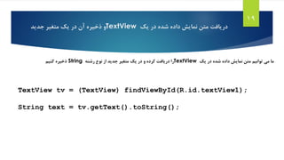 ‫یک‬ ‫در‬ ‫شده‬ ‫داده‬ ‫نمایش‬ ‫متن‬ ‫دریافت‬TextView‫جدید‬ ‫متغیر‬ ‫یک‬ ‫در‬ ‫آن‬ ‫ذخیره‬ ‫و‬
19
‫یک‬ ‫در‬ ‫شده‬ ‫داده‬ ‫نمایش‬ ‫متن‬ ‫توانیم‬ ‫می‬ ‫ما‬TextView‫رشته‬ ‫نوع‬ ‫از‬ ‫جدید‬ ‫متغیر‬ ‫یک‬ ‫در‬ ‫و‬ ‫کرده‬ ‫دریافت‬ ‫را‬String‫کنیم‬ ‫ذخیره‬
TextView tv = (TextView) findViewById(R.id.textView1);
String text = tv.getText().toString();
 