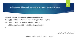 20
Field[] fields = R.string.class.getFields();
String[] allStringsNames = new String[fields.length];
for (int i =0; i < fields.length; i++) {
allStringsNames[i] = fields[i].getName();
}
‫نشود‬ ‫فراموش‬ ‫جاوا‬ ‫پکیج‬ ‫ایمپورت‬
import java.lang.reflect.Field;
‫های‬ ‫رشته‬ ‫تمامی‬ ‫نام‬ ‫آوردن‬ ‫دست‬ ‫به‬‫تعریف‬‫فایل‬ ‫در‬ ‫شده‬strings.xml‫به‬‫یک‬ ‫صورت‬‫آرایه‬
 