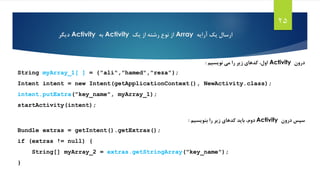 ‫آرایه‬ ‫یک‬ ‫ارسال‬Array‫از‬‫رشته‬ ‫نوع‬‫از‬‫یک‬Activity‫به‬Activity‫دیگر‬
25
‫درون‬Activity‫می‬ ‫را‬ ‫زیر‬ ‫کدهای‬ ،‫اول‬‫نویسیم‬:
String myArray_1[ ] = {"ali","hamed","reza"};
Intent intent = new Intent(getApplicationContext(), NewActivity.class);
intent.putExtra("key_name", myArray_1);
startActivity(intent);
‫درون‬ ‫سپس‬Activity‫دوم‬‫بنویسیم‬ ‫را‬ ‫زیر‬ ‫کدهای‬ ‫باید‬ ،:
Bundle extras = getIntent().getExtras();
if (extras != null) {
String[] myArray_2 = extras.getStringArray("key_name");
}
 