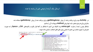 26
‫آرایه‬ ‫یک‬ ‫ارسال‬‫از‬‫رشته‬ ‫از‬ ‫غیر‬ ‫نوعی‬‫عدد‬ ‫یا‬
‫در‬Activity،‫دوم‬‫برای‬‫دریافت‬‫رشته‬،‫از‬‫روش‬getStringArray‫و‬‫برای‬‫دریافت‬‫عدد‬‫از‬‫روش‬getIntArray‫استفاده‬‫شد‬.
‫بنابراین‬‫برای‬‫هر‬‫نوع‬،‫متغیر‬‫باید‬‫تنها‬‫روش‬method‫مربوط‬‫به‬‫آن‬‫را‬‫بدانیم‬
‫نشانگر‬‫موس‬‫را‬‫بعد‬‫از‬‫عبارت‬extras.get‫برده‬‫کلیک‬‫می‬‫کنیم‬‫تا‬‫نشانگر‬‫در‬‫آنجا‬‫قرار‬‫بگیرد‬‫و‬‫کلیدهای‬Ctrl‫و‬Space‫را‬‫به‬‫صورت‬
‫همزمان‬‫از‬‫کیبورد‬‫فشار‬‫می‬‫دهیم‬‫تا‬‫تمامی‬‫روش‬‫های‬‫قابل‬،‫انتخاب‬‫نمایش‬‫داده‬‫شوند‬:
 