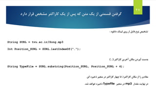 ‫دار‬ ‫قرار‬ ‫مشخص‬ ‫کاراکتر‬ ‫یک‬ ‫از‬ ‫پس‬ ‫که‬ ‫متن‬ ‫یک‬ ‫از‬ ‫قسمتی‬ ‫گرفتن‬‫د‬
27
‫دانلود‬ ‫لینک‬ ‫روی‬ ‫از‬ ‫فایل‬ ‫نوع‬ ‫تشخیص‬:
String SURL = tvu.ac.ir/Song.mp3
Int Position_SURL = SURL.lastIndexOf(".");
(.)‫کاراکتر‬ ‫آخرین‬ ‫مکان‬ ‫آوردن‬ ‫بدست‬
String TypeFile = SURL.substring(Position_SURL, Position_SURL + 4);
‫کاراکتر‬ ‫مکان‬ ‫از‬ ‫را‬ ‫مقادیر‬).(‫ذخیره‬ ‫متغیر‬ ‫در‬ ‫کاراکتر‬ ‫چهار‬ ‫تا‬‫کن‬
‫مقدار‬ ‫نهایت‬ ‫در‬mp3‫متغیر‬ ‫در‬TypeFile‫شد‬ ‫خواهد‬ ‫ذخیره‬.
 