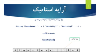 3
4691ruopismahS
‫کاراکتر‬ ‫یک‬
‫استاتیک‬ ‫آرایه‬
‫آرایه‬ ‫نوع‬‫آن‬ ‫نام‬ ‫سپس‬ ‫میشود‬ ‫تعریف‬ ‫ابتدا‬ ‫در‬
String ClassNames[ ] = { “Activity1” , “Activity2” , …} ;
‫مقادیر‬ ‫به‬ ‫دسترسی‬:
ClassName[0]
 