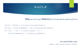 7
‫ها‬ ‫آرایه‬ ‫با‬ ‫کار‬
‫ب‬‫دست‬‫فایل‬ ‫در‬ ‫شده‬ ‫تعریف‬ ‫های‬ ‫رشته‬ ‫تمامی‬ ‫نام‬ ‫آوردن‬String.xml‫جنس‬ ‫از‬ ‫آرایه‬ ‫صورت‬ ‫به‬String
Field[ ] fields = R.string.class.getFields();
String[ ] allStringsNames = new String[fields.length];
for (int i =0; i < fields.length; i++) {
allStringsNames[i] = fields[i].getName();
‫ایمپورت‬‫نشود‬ ‫فراموش‬ ‫جاوا‬ ‫پیکج‬
import java.lang.reflect.Field;
 