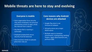 Confidential - Sophos internal and partners only 1
Mobile threats are here to stay and evolving
Everyone is mobile
• Every organization faces security
risks when employees mix personal
and business access to apps, email,
the internet from a device
• Any device that is roaming is
vulnerable
• Employee productivity versus
security must be balanced
• Every business needs to evaluate
what their risks are
Core reasons why Android
devices are attacked
• Google Play store is not
immune to malware
• 3rd party stores are a major
attack vector
• Multiple ways to monetize:
ransomware, cryptojacking, banking
Trojans, rogue advertisement and
premium SMS
 