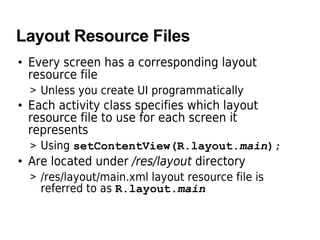 Layout Resource Files
• Every screen has a corresponding layout
resource file
> Unless you create UI programmatically
• Each activity class specifies which layout
resource file to use for each screen it
represents
> Using setContentView(R.layout.main);
• Are located under /res/layout directory
> /res/layout/main.xml layout resource file is
referred to as R.layout.main
 