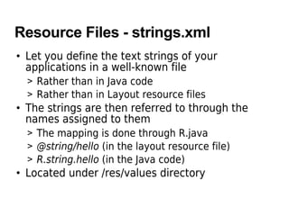 Resource Files - strings.xml
• Let you define the text strings of your
  applications in a well-known file
  > Rather than in Java code
  > Rather than in Layout resource files
• The strings are then referred to through the
  names assigned to them
  > The mapping is done through R.java
  > @string/hello (in the layout resource file)
  > R.string.hello (in the Java code)
• Located under /res/values directory
 