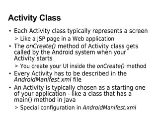 Activity Class
• Each Activity class typically represents a screen
  > Like a JSP page in a Web application
• The onCreate() method of Activity class gets
  called by the Android system when your
  Activity starts
  > You create your UI inside the onCreate() method
• Every Activity has to be described in the
  AndroidManifest.xml file
• An Activity is typically chosen as a starting one
  of your application - like a class that has a
  main() method in Java
  > Special configuration in AndroidManifest.xml
 
