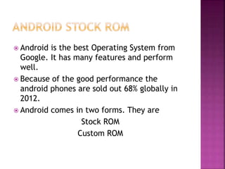  Android is the best Operating System from
Google. It has many features and perform
well.
 Because of the good performance the
android phones are sold out 68% globally in
2012.
 Android comes in two forms. They are
Stock ROM
Custom ROM
 