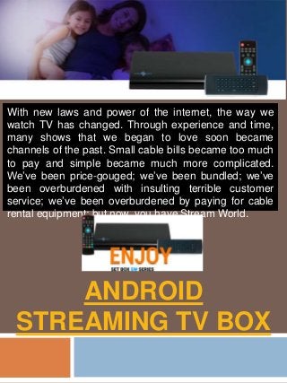 ANDROID
STREAMING TV BOX
With new laws and power of the internet, the way we
watch TV has changed. Through experience and time,
many shows that we began to love soon became
channels of the past. Small cable bills became too much
to pay and simple became much more complicated.
We’ve been price-gouged; we’ve been bundled; we’ve
been overburdened with insulting terrible customer
service; we’ve been overburdened by paying for cable
rental equipment; but now, you have Stream World.
 