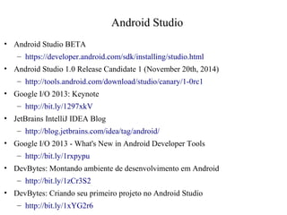 Android Studio 
• Android Studio BETA 
– https://developer.android.com/sdk/installing/studio.html 
• Android Studio 1.0 Release Candidate 1 (November 20th, 2014) 
– http://tools.android.com/download/studio/canary/1-0rc1 
• Google I/O 2013: Keynote 
– http://bit.ly/1297xkV 
• JetBrains IntelliJ IDEA Blog 
– http://blog.jetbrains.com/idea/tag/android/ 
• Google I/O 2013 - What's New in Android Developer Tools 
– http://bit.ly/1rxpypu 
• DevBytes: Montando ambiente de desenvolvimento em Android 
– http://bit.ly/1zCr3S2 
• DevBytes: Criando seu primeiro projeto no Android Studio 
– http://bit.ly/1xYG2r6 
 