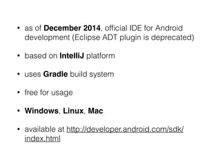 • as of December 2014, ofﬁcial IDE for Android
development (Eclipse ADT plugin is deprecated)
• based on IntelliJ platform
• uses Gradle build system
• free for usage
• Windows, Linux, Mac
• available at http://developer.android.com/sdk/
index.html
 