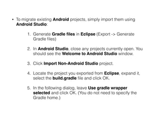 • To migrate existing Android projects, simply import them using
Android Studio:
1. Generate Gradle ﬁles in Eclipse (Export -> Generate
Gradle ﬁles)
2. In Android Studio, close any projects currently open. You
should see the Welcome to Android Studio window.
3. Click Import Non-Android Studio project.
4. Locate the project you exported from Eclipse, expand it,
select the build.gradle ﬁle and click OK.
5. In the following dialog, leave Use gradle wrapper
selected and click OK. (You do not need to specify the
Gradle home.)
 