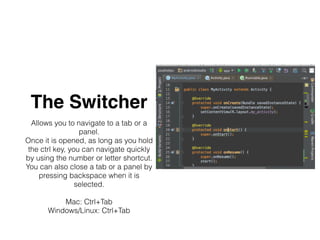 The Switcher
Allows you to navigate to a tab or a
panel.
Once it is opened, as long as you hold
the ctrl key, you can navigate quickly
by using the number or letter shortcut.
You can also close a tab or a panel by
pressing backspace when it is
selected.
Mac: Ctrl+Tab
Windows/Linux: Ctrl+Tab
 