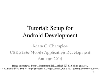 Tutorial: Setup for
Android Development
Adam C. Champion
CSE 5236: Mobile Application Development
Autumn 2014
Based on material from C. Horstmann [1], J. Bloch [2], C. Collins et al. [4],
M.L. Sichitiu (NCSU), V. Janjic (Imperial College London), CSE 2221 (OSU), and other sources
1
 