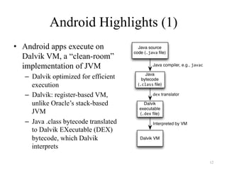Android Highlights (1)
•  Android apps execute on
Dalvik VM, a “clean-room”
implementation of JVM
–  Dalvik optimized for efficient
execution
–  Dalvik: register-based VM,
unlike Oracle’s stack-based
JVM
–  Java .class bytecode translated
to Dalvik EXecutable (DEX)
bytecode, which Dalvik
interprets
12
 
