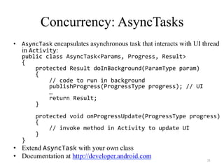 Concurrency: AsyncTasks
•  AsyncTask encapsulates asynchronous task that interacts with UI thread
in Activity:
public	
  class	
  AsyncTask<Params,	
  Progress,	
  Result>	
  	
  
{	
  
	
  	
  	
  	
  protected	
  Result	
  doInBackground(ParamType	
  param)	
  
	
  	
  	
  	
  {	
  
	
  	
  	
  	
  	
  	
  	
  	
  //	
  code	
  to	
  run	
  in	
  background	
  
	
  	
  	
  	
  	
  	
  	
  	
  publishProgress(ProgressType	
  progress);	
  //	
  UI	
  
	
  	
  	
  	
  	
  	
  	
  	
  …	
  
	
  	
  	
  	
  	
  	
  	
  	
  return	
  Result;	
  
	
  	
  	
  	
  }	
  
	
  
	
  	
  	
  	
  protected	
  void	
  onProgressUpdate(ProgressType	
  progress)	
  
	
  	
  	
  	
  {	
  
	
  	
  	
  	
  	
  	
  	
  	
  //	
  invoke	
  method	
  in	
  Activity	
  to	
  update	
  UI	
  
	
  	
  	
  	
  }	
  
}	
  
•  Extend AsyncTask with your own class
•  Documentation at http://developer.android.com
31
 