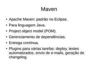 Maven
● Apache Maven: padrão no Eclipse.
● Para linguagem Java.
● Project object model (POM).
● Gerenciamento de dependências.
● Entrega contínua.
● Plugins para várias tarefas: deploy, testes
automatizados, envio de e-mails, geração de
changelog.
 