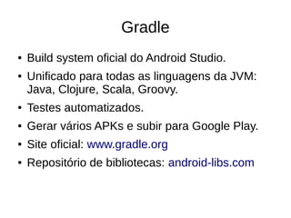Gradle
● Build system oficial do Android Studio.
● Unificado para todas as linguagens da JVM:
Java, Clojure, Scala, Groovy.
● Testes automatizados.
● Gerar vários APKs e subir para Google Play.
● Site oficial: www.gradle.org
● Repositório de bibliotecas: android-libs.com
 