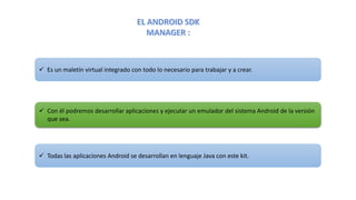  Es un maletín virtual integrado con todo lo necesario para trabajar y a crear.
 Con él podremos desarrollar aplicaciones y ejecutar un emulador del sistema Android de la versión
que sea.
 Todas las aplicaciones Android se desarrollan en lenguaje Java con este kit.
 