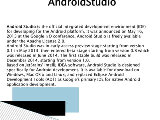 Android Studio is the official integrated development environment (IDE)
for developing for the Android platform. It was announced on May 16,
2013 at the Google I/O conference. Android Studio is freely available
under the Apache License 2.0.
Android Studio was in early access preview stage starting from version
0.1 in May 2013, then entered beta stage starting from version 0.8 which
was released in June 2014. The first stable build was released in
December 2014, starting from version 1.0.
Based on JetBrains' IntelliJ IDEA software, Android Studio is designed
specifically for Android development. It is available for download on
Windows, Mac OS x and Linux, and replaced Eclipse Android
Development Tools (ADT) as Google's primary IDE for native Android
application development.
AndroidStudio
 