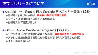 アプリリリースについて
⚫Android → Google Play Console デベロッパー登録（$25）
⚫登録時に$25がかかるが、その後は無料で利用できる
⚫プッシュ通知は無料で送信する事が出来る
⚫比較的ストア審査は易しい
⚫iOS → Apple Developer Program ($99/年)
⚫アプリをストアに出す際に必要となる他、毎年費用を払う必要がある
⚫プッシュ通知を送信する際にも必要となる（テスト環境でも必要）
⚫ストア審査が厳しい
© 2023 FUJITSU CLOUD TECHNOLOGIES LIMITED
11
 