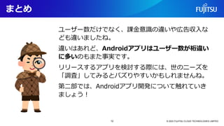 まとめ
ユーザー数だけでなく、課金意識の違いや広告収入な
ども違いましたね。
違いはあれど、Androidアプリはユーザー数が桁違い
に多いのもまた事実です。
リリースするアプリを検討する際には、世のニーズを
「調査」してみるとバズりやすいかもしれませんね。
第二部では、Androidアプリ開発について触れていき
ましょう！
© 2023 FUJITSU CLOUD TECHNOLOGIES LIMITED
12
 