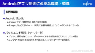 ⚫ Android Studio
⚫ Androidアプリ開発用の「統合開発環境」
⚫ Googleが公式でサポート、開発に必要な機能がパッケージングされている
⚫ バックエンド環境（サーバー側）
⚫ プッシュ通知を送りたい、データベースを参照出来るアプリにしたい場合
⚫ ニフクラ mobile backend, Firebase, レンタルサーバー(非推奨）
© 2023 FUJITSU CLOUD TECHNOLOGIES LIMITED
Androidアプリ開発に必要な環境・知識
開発環境
15
 
